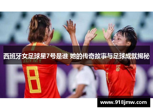 西班牙女足球星7号是谁 她的传奇故事与足球成就揭秘